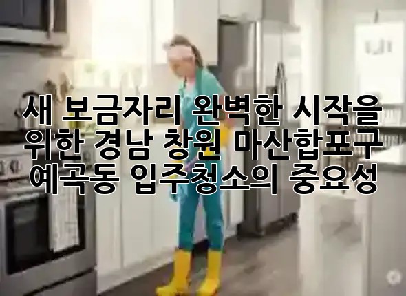 새 보금자리, 완벽한 시작을 위한 경남 창원 마산합포구 예곡동 입주청소의 중요성 🏡✨